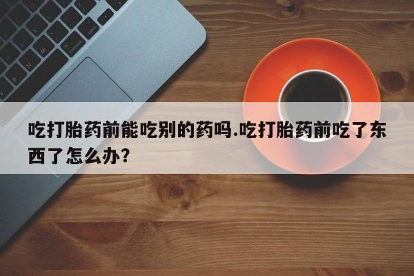 网上卖打胎药的微信号吃打胎药前能吃别的药吗.吃打胎药前吃了东西了怎么办？