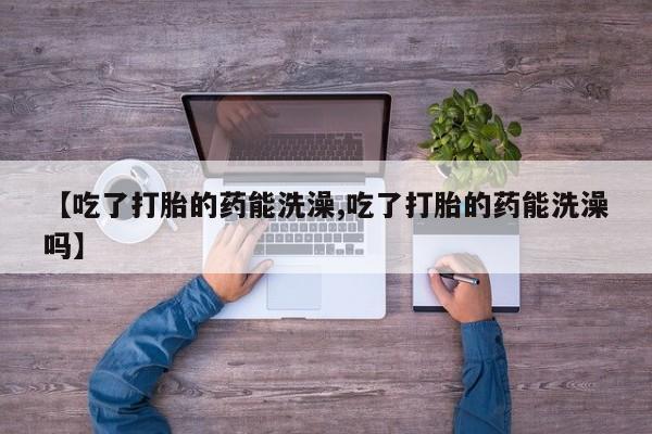 网上卖打胎药的微信号【吃了打胎的药能洗澡,吃了打胎的药能洗澡吗】