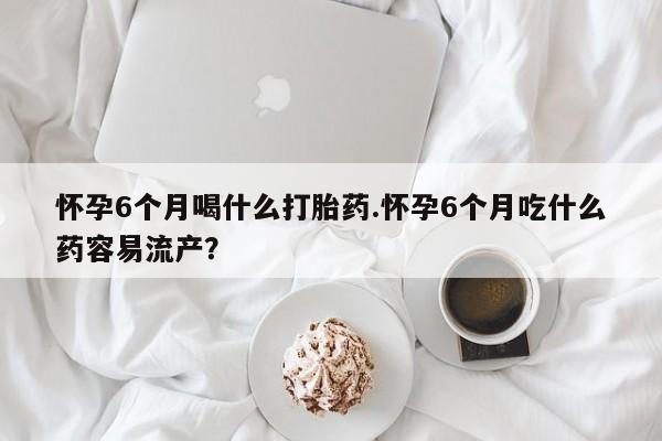网上卖打胎药的微信号怀孕6个月喝什么打胎药.怀孕6个月吃什么药容易流产？