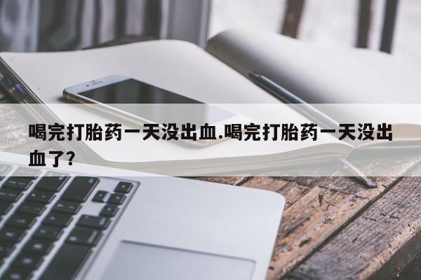 网上卖打胎药的微信号喝完打胎药一天没出血.喝完打胎药一天没出血了？