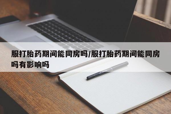 网上卖打胎药的微信号服打胎药期间能同房吗/服打胎药期间能同房吗有影响吗