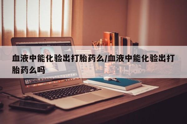 网上卖打胎药的微信号血液中能化验出打胎药么/血液中能化验出打胎药么吗