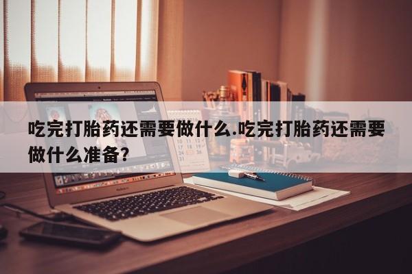 网上卖打胎药的微信号吃完打胎药还需要做什么.吃完打胎药还需要做什么准备？