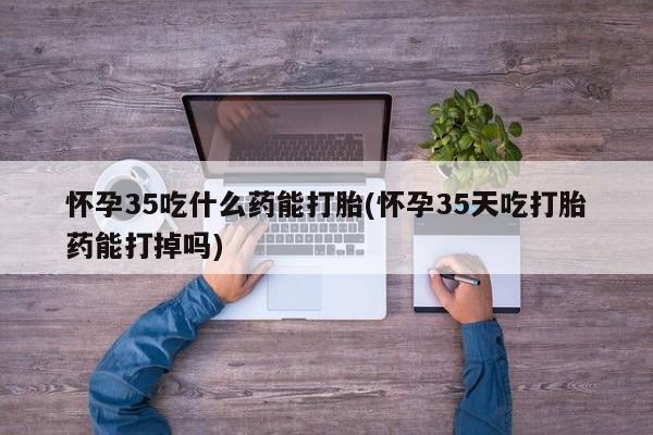 网上卖打胎药的微信号怀孕35吃什么药能打胎(怀孕35天吃打胎药能打掉吗)
