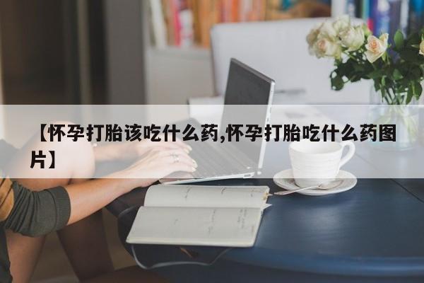 网上卖打胎药的微信号【怀孕打胎该吃什么药,怀孕打胎吃什么药图片】