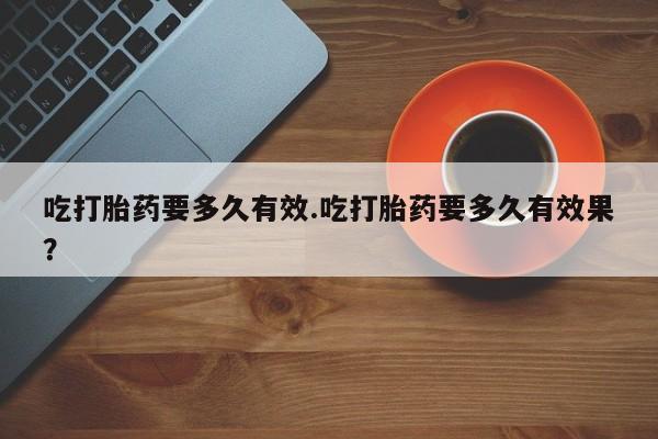 网上卖打胎药的微信号吃打胎药要多久有效.吃打胎药要多久有效果？