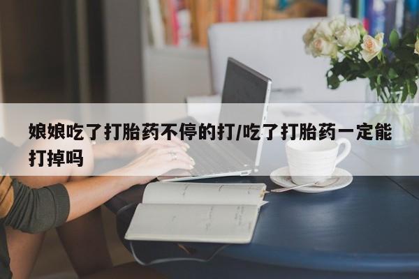 网上卖打胎药的微信号娘娘吃了打胎药不停的打/吃了打胎药一定能打掉吗