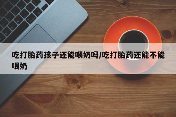 网上卖打胎药的微信号吃打胎药孩子还能喂奶吗/吃打胎药还能不能喂奶