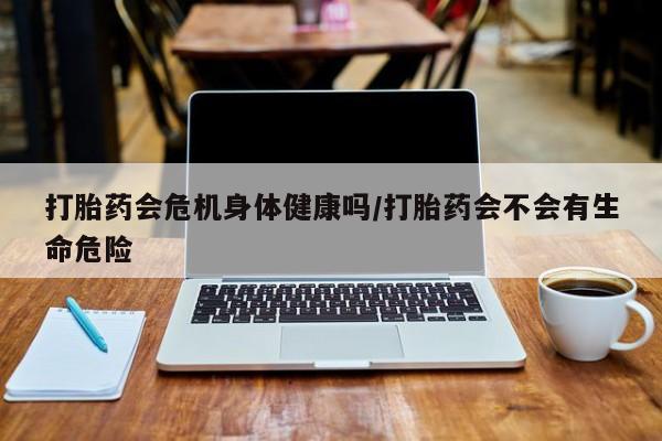 网上卖打胎药的微信号打胎药会危机身体健康吗/打胎药会不会有生命危险