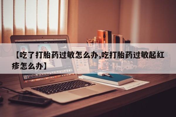 网上卖打胎药的微信号【吃了打胎药过敏怎么办,吃打胎药过敏起红疹怎么办】
