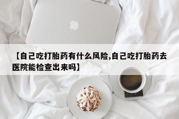 网上卖打胎药的微信号【自己吃打胎药有什么风险,自己吃打胎药去医院能检查出来吗】