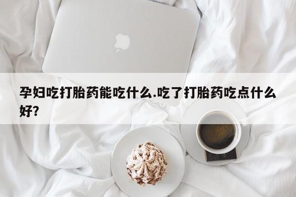网上卖打胎药的微信号孕妇吃打胎药能吃什么.吃了打胎药吃点什么好？
