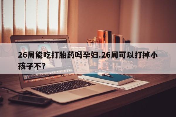 网上卖打胎药的微信号26周能吃打胎药吗孕妇.26周可以打掉小孩子不？