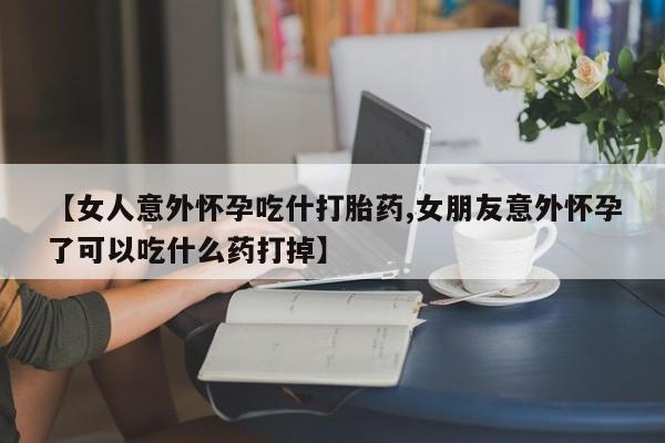 网上卖打胎药的微信号【女人意外怀孕吃什打胎药,女朋友意外怀孕了可以吃什么药打掉】
