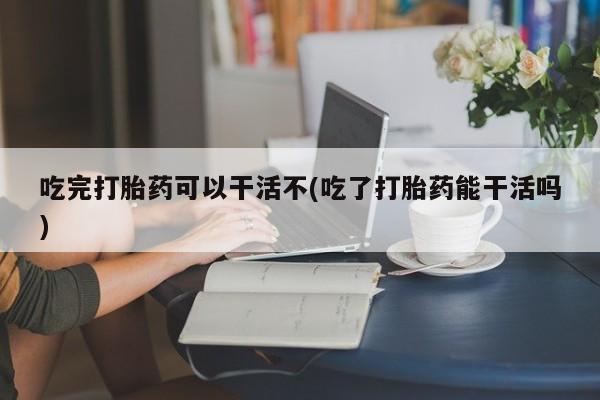 网上卖打胎药的微信号吃完打胎药可以干活不(吃了打胎药能干活吗)