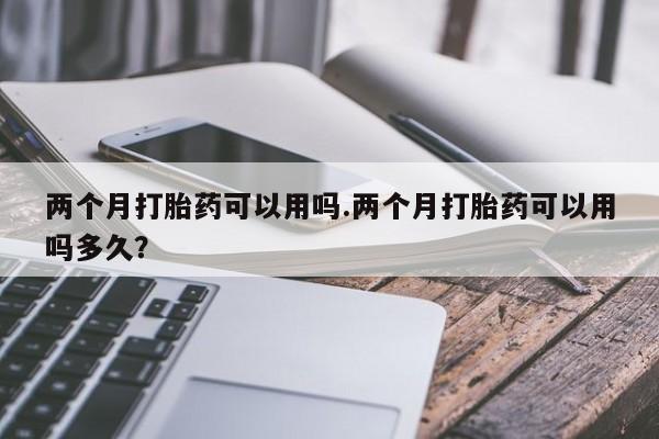 网上卖打胎药的微信号两个月打胎药可以用吗.两个月打胎药可以用吗多久？