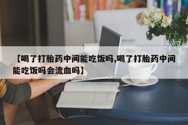 网上卖打胎药的微信号【喝了打胎药中间能吃饭吗,喝了打胎药中间能吃饭吗会流血吗】