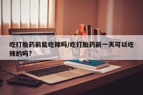 网上卖打胎药的微信号吃打胎药前能吃辣吗/吃打胎药前一天可以吃辣的吗?