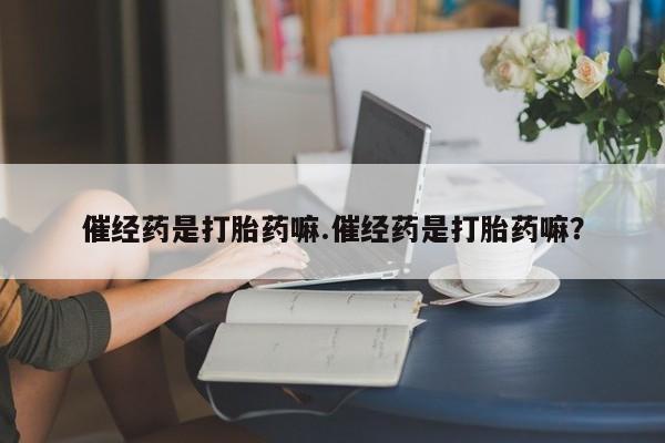 网上卖打胎药的微信号催经药是打胎药嘛.催经药是打胎药嘛？