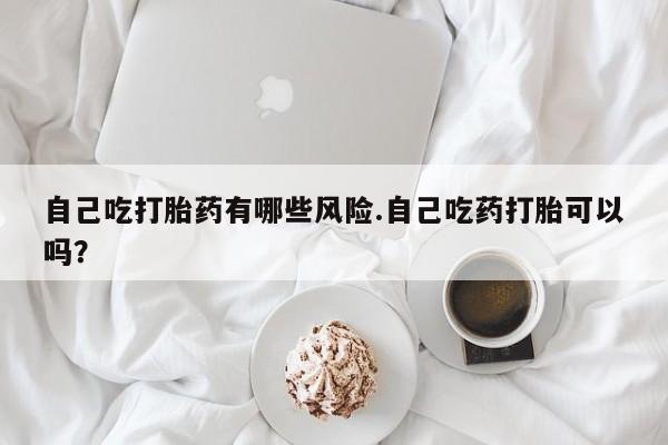 网上卖打胎药的微信号自己吃打胎药有哪些风险.自己吃药打胎可以吗？