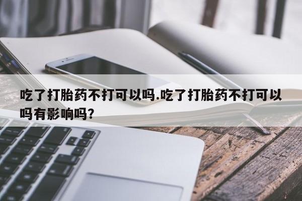 网上卖打胎药的微信号吃了打胎药不打可以吗.吃了打胎药不打可以吗有影响吗？