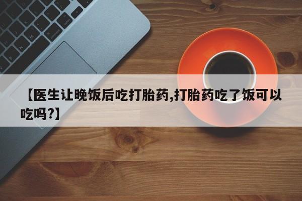 网上卖打胎药的微信号【医生让晚饭后吃打胎药,打胎药吃了饭可以吃吗?】