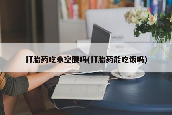 网上卖打胎药的微信号打胎药吃米空腹吗(打胎药能吃饭吗)