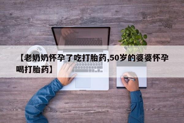 网上卖打胎药的微信号【老奶奶怀孕了吃打胎药,50岁的婆婆怀孕喝打胎药】