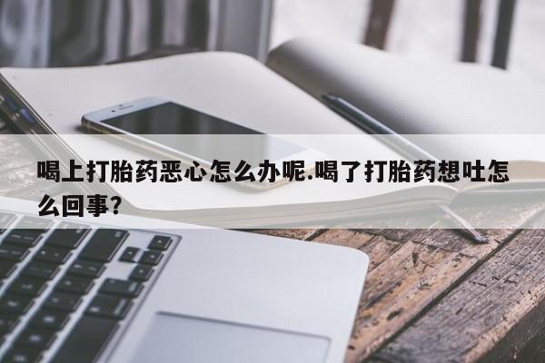 网上卖打胎药的微信号喝上打胎药恶心怎么办呢.喝了打胎药想吐怎么回事？