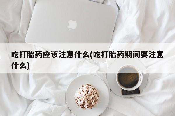 网上卖打胎药的微信号吃打胎药应该注意什么(吃打胎药期间要注意什么)