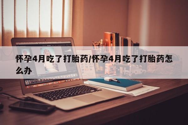 网上卖打胎药的微信号怀孕4月吃了打胎药/怀孕4月吃了打胎药怎么办