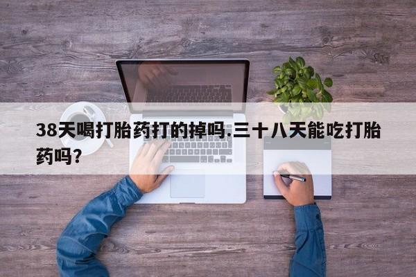 网上卖打胎药的微信号38天喝打胎药打的掉吗.三十八天能吃打胎药吗？