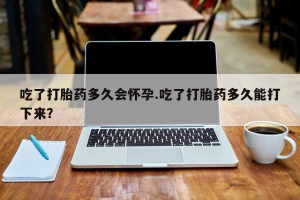 网上卖打胎药的微信号吃了打胎药多久会怀孕.吃了打胎药多久能打下来？