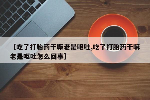 网上卖打胎药的微信号【吃了打胎药干嘛老是呕吐,吃了打胎药干嘛老是呕吐怎么回事】