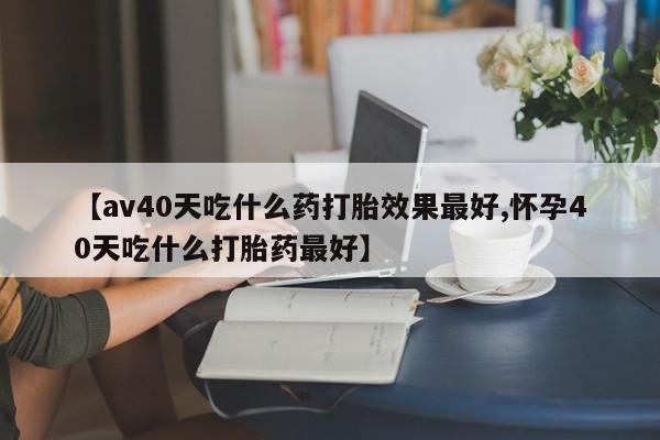 网上卖打胎药的微信号【av40天吃什么药打胎效果最好,怀孕40天吃什么打胎药最好】