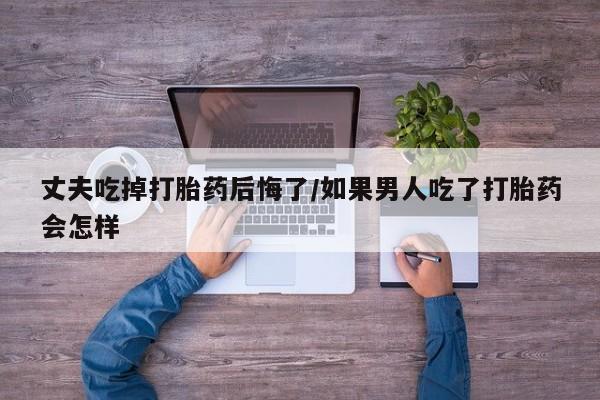 网上卖打胎药的微信号丈夫吃掉打胎药后悔了/如果男人吃了打胎药会怎样