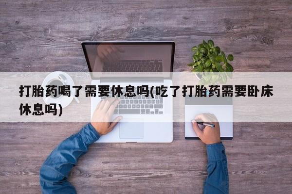 网上卖打胎药的微信号打胎药喝了需要休息吗(吃了打胎药需要卧床休息吗)