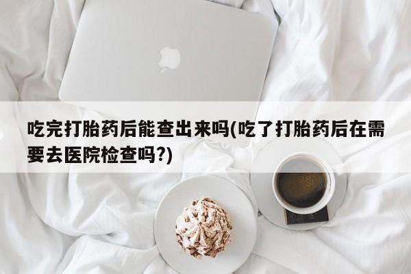 网上卖打胎药的微信号吃完打胎药后能查出来吗(吃了打胎药后在需要去医院检查吗?)