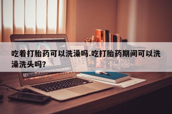 网上卖打胎药的微信号吃着打胎药可以洗澡吗.吃打胎药期间可以洗澡洗头吗？