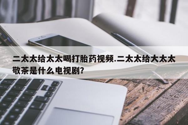 网上卖打胎药的微信号二太太给太太喝打胎药视频.二太太给大太太敬茶是什么电视剧？