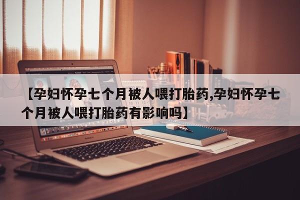 网上卖打胎药的微信号【孕妇怀孕七个月被人喂打胎药,孕妇怀孕七个月被人喂打胎药有影响吗】