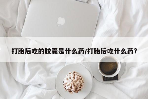 网上卖打胎药的微信号打胎后吃的胶囊是什么药/打胎后吃什么药?