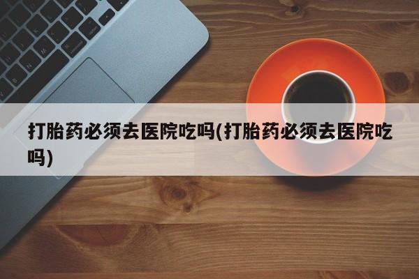 网上卖打胎药的微信号打胎药必须去医院吃吗(打胎药必须去医院吃吗)