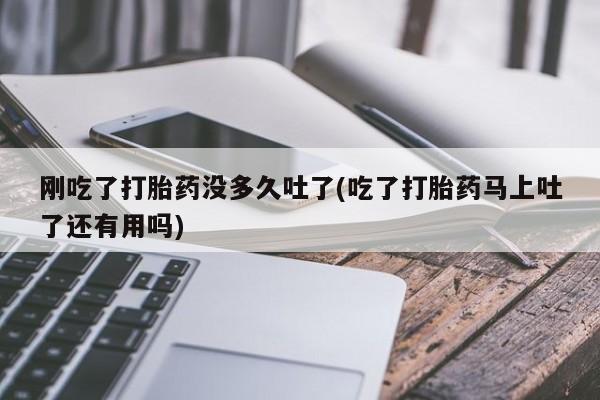 网上卖打胎药的微信号刚吃了打胎药没多久吐了(吃了打胎药马上吐了还有用吗)