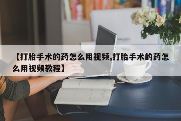 网上卖打胎药的微信号【打胎手术的药怎么用视频,打胎手术的药怎么用视频教程】