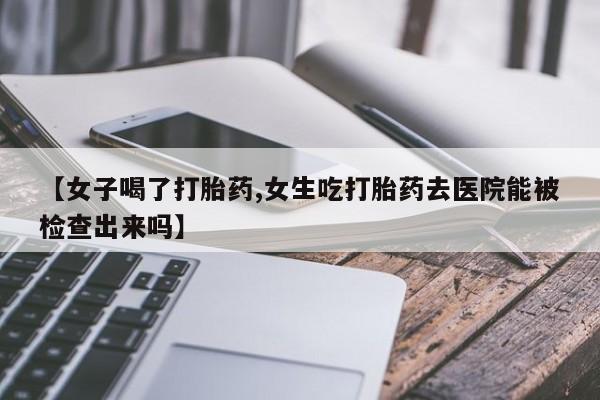网上卖打胎药的微信号【女子喝了打胎药,女生吃打胎药去医院能被检查出来吗】