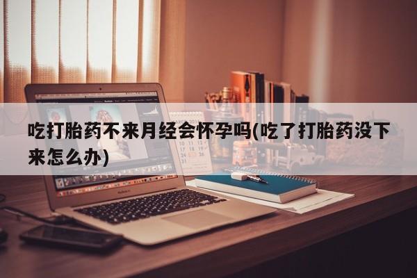 网上卖打胎药的微信号吃打胎药不来月经会怀孕吗(吃了打胎药没下来怎么办)