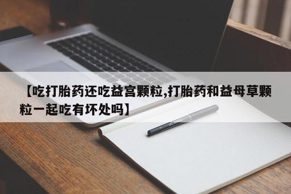 网上卖打胎药的微信号【吃打胎药还吃益宫颗粒,打胎药和益母草颗粒一起吃有坏处吗】