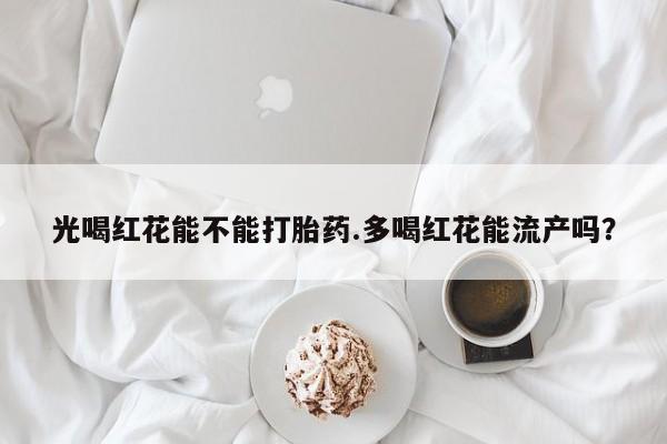 网上卖打胎药的微信号光喝红花能不能打胎药.多喝红花能流产吗？