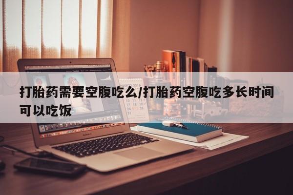 网上卖打胎药的微信号打胎药需要空腹吃么/打胎药空腹吃多长时间可以吃饭